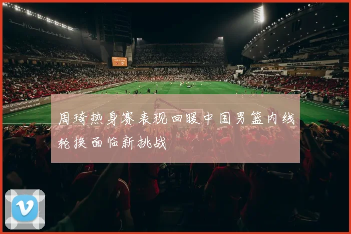 周琦热身赛表现回暖中国男篮内线轮换面临新挑战