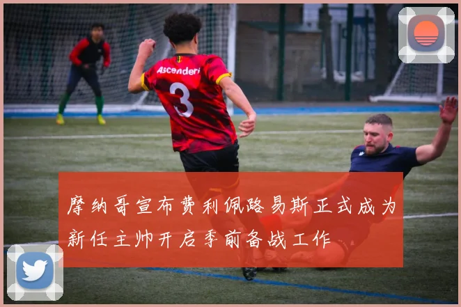 摩纳哥宣布费利佩路易斯正式成为新任主帅开启季前备战工作