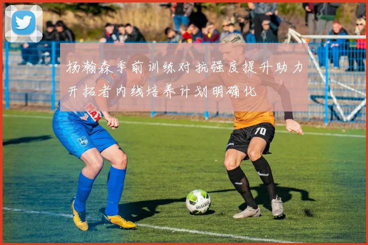 杨瀚森季前训练对抗强度提升助力开拓者内线培养计划明确化