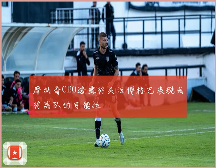 摩纳哥CEO透露将关注博格巴表现或将离队的可能性