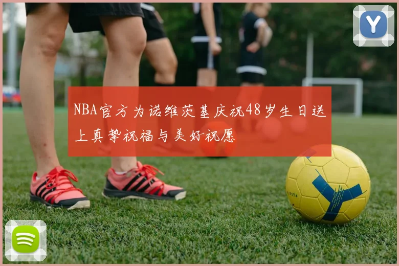 NBA官方为诺维茨基庆祝48岁生日送上真挚祝福与美好祝愿