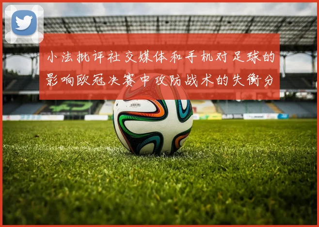 小法批评社交媒体和手机对足球的影响欧冠决赛中攻防战术的失衡分析