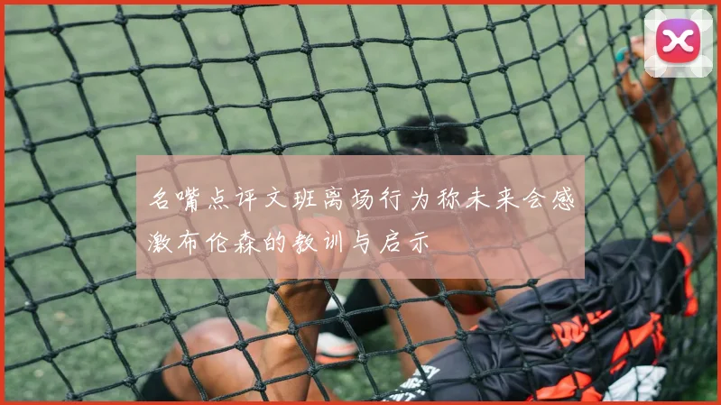 名嘴点评文班离场行为称未来会感激布伦森的教训与启示